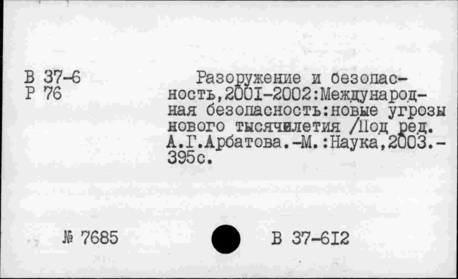 ﻿В 37-6	Разоружение и оезодас-
Р 76	ность,2001-2002:Международ-
ная безопасность:новые угрозы нового тысячилетия /Под ред. А.Г.Арбатова.-М.:Наука,2003.-395с.
№ 7685
ф В 37-612